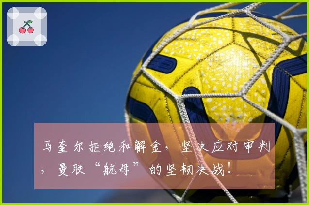 马奎尔拒绝和解金，坚决应对审判，曼联“航母”的坚韧决战！