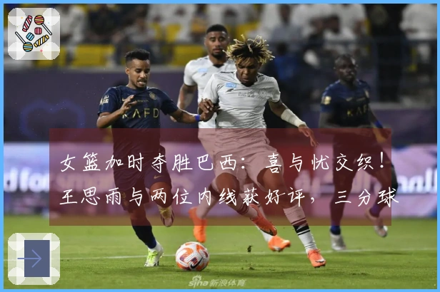 女篮加时夺胜巴西：喜与忧交织！王思雨与两位内线获好评，三分球表现不佳，球员轮换成问题！