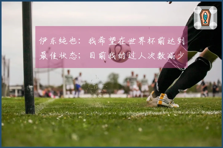 伊东纯也：我希望在世界杯前达到最佳状态；目前我的过人次数减少了