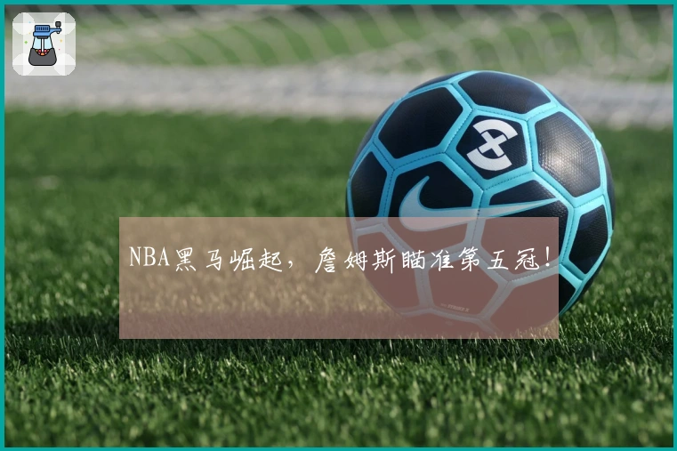 NBA黑马崛起，詹姆斯瞄准第五冠！