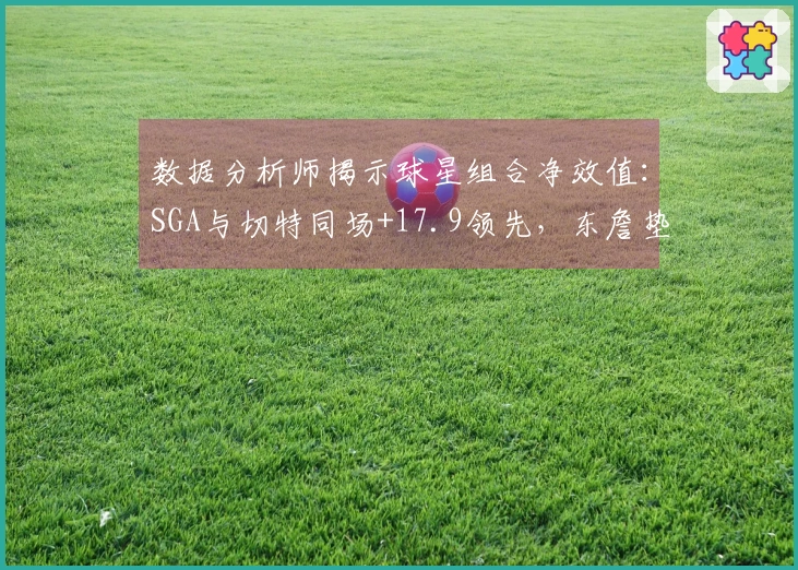 数据分析师揭示球星组合净效值：SGA与切特同场+17.9领先，东詹垫底