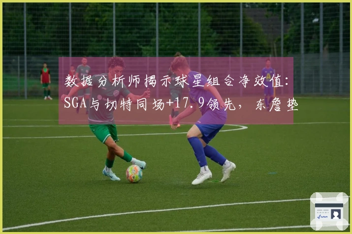 数据分析师揭示球星组合净效值：SGA与切特同场+17.9领先，东詹垫底