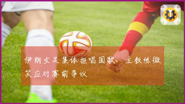 伊朗女足集体拒唱国歌，主教练微笑应对赛前争议