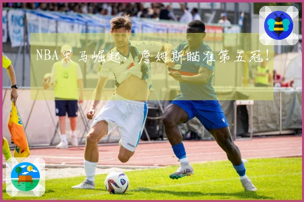 NBA黑马崛起，詹姆斯瞄准第五冠！