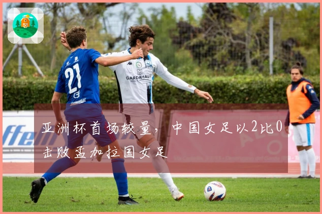 亚洲杯首场较量，中国女足以2比0击败孟加拉国女足