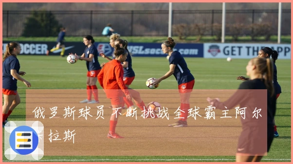 俄罗斯球员不断挑战全球霸主阿尔卡拉斯