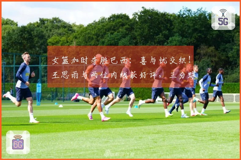 女篮加时夺胜巴西：喜与忧交织！王思雨与两位内线获好评，三分球表现不佳，球员轮换成问题！
