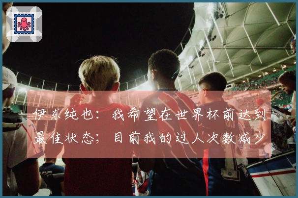 伊东纯也：我希望在世界杯前达到最佳状态；目前我的过人次数减少了