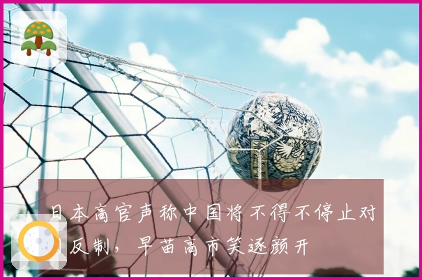 日本高官声称中国将不得不停止对日反制，早苗高市笑逐颜开