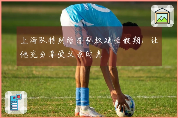 上海队特别给李弘权延长假期，让他充分享受父亲时光