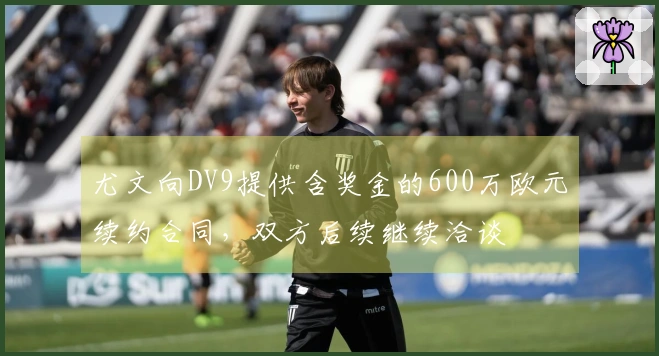 尤文向DV9提供含奖金的600万欧元续约合同，双方后续继续洽谈