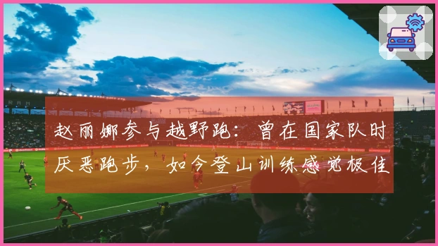 赵丽娜参与越野跑：曾在国家队时厌恶跑步，如今登山训练感觉极佳