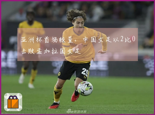 亚洲杯首场较量，中国女足以2比0击败孟加拉国女足