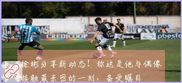 徐彬分享新动态！称这是他与偶像接触最亲密的一刻，备受瞩目