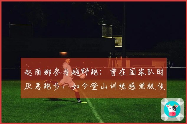 赵丽娜参与越野跑：曾在国家队时厌恶跑步，如今登山训练感觉极佳