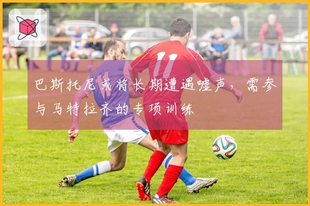 巴斯托尼或将长期遭遇嘘声，需参与马特拉齐的专项训练