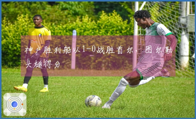 神户胜利船以1-0战胜首尔，图尔勒头槌得分