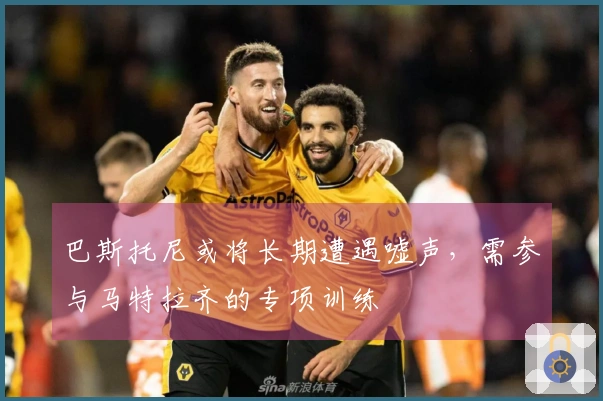 巴斯托尼或将长期遭遇嘘声，需参与马特拉齐的专项训练