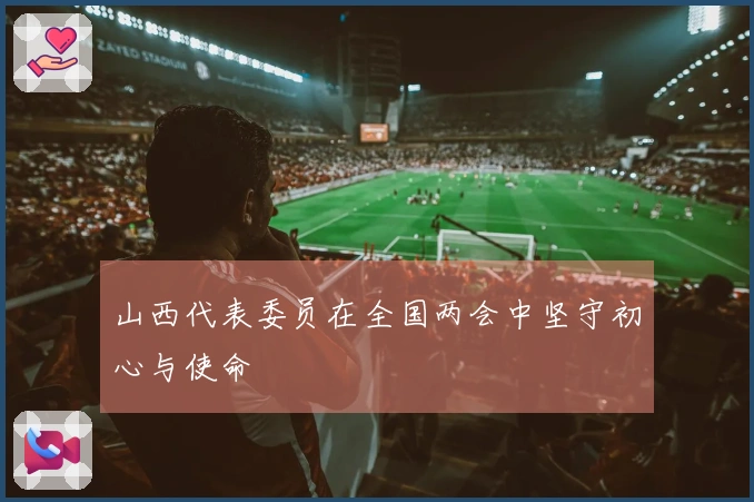 山西代表委员在全国两会中坚守初心与使命