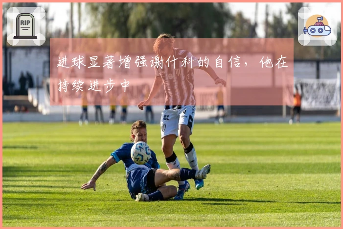 进球显著增强谢什科的自信，他在持续进步中