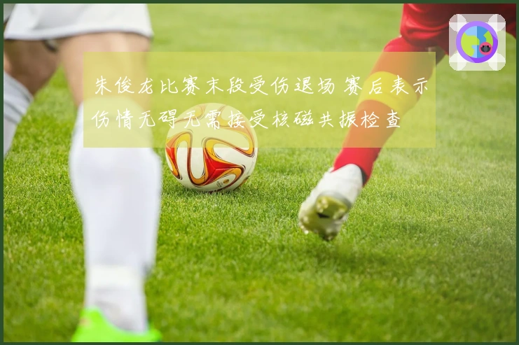 朱俊龙比赛末段受伤退场 赛后表示伤情无碍无需接受核磁共振检查