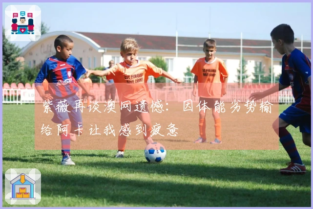 紫薇再谈澳网遗憾：因体能劣势输给阿卡让我感到疲惫